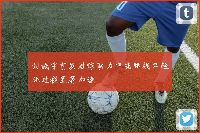 刘诚宇首发进球助力申花锋线年轻化进程显著加速