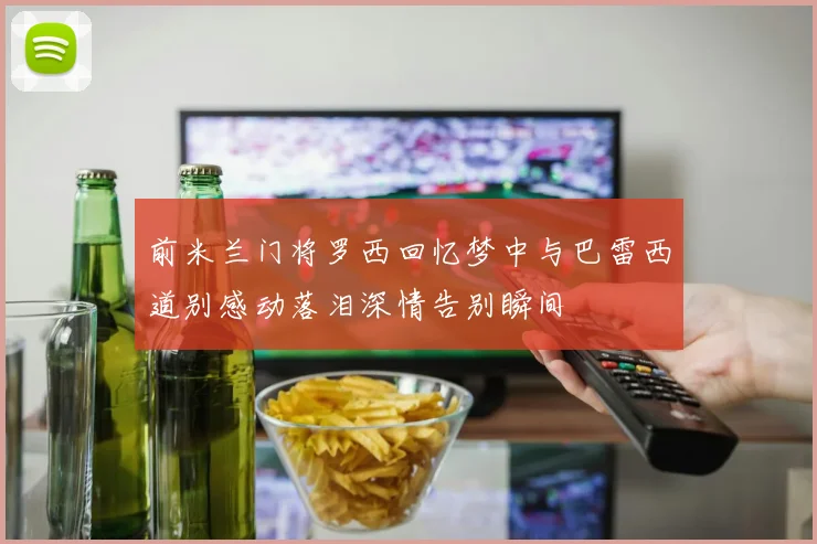 前米兰门将罗西回忆梦中与巴雷西道别感动落泪深情告别瞬间