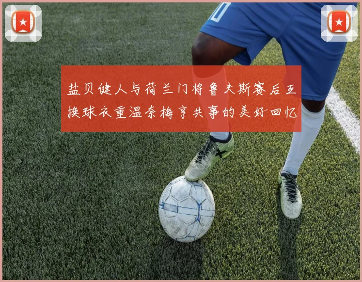 盐贝健人与荷兰门将鲁夫斯赛后互换球衣重温奈梅亨共事的美好回忆