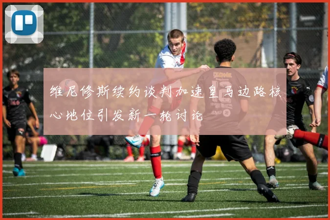 维尼修斯续约谈判加速皇马边路核心地位引发新一轮讨论