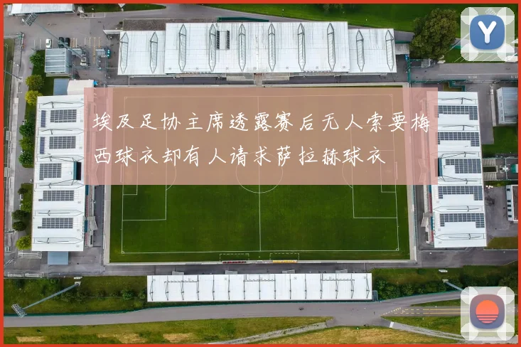 埃及足协主席透露赛后无人索要梅西球衣却有人请求萨拉赫球衣