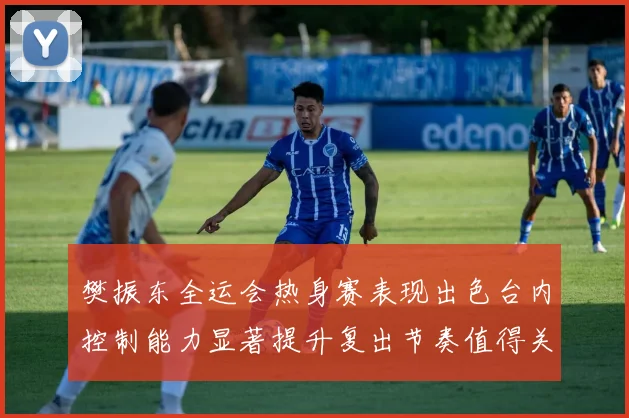 樊振东全运会热身赛表现出色台内控制能力显著提升复出节奏值得关注