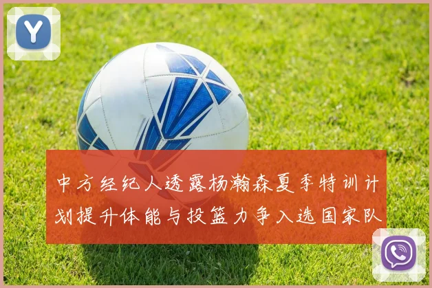 中方经纪人透露杨瀚森夏季特训计划提升体能与投篮力争入选国家队