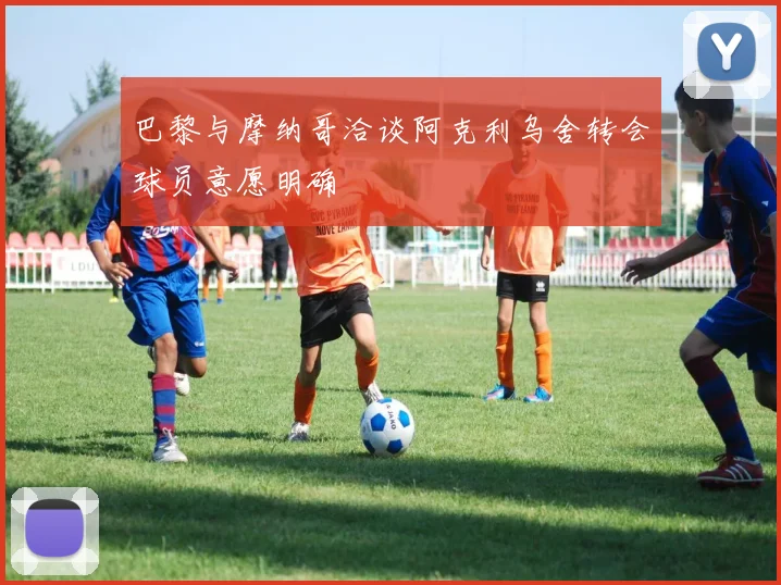 巴黎与摩纳哥洽谈阿克利乌舍转会球员意愿明确