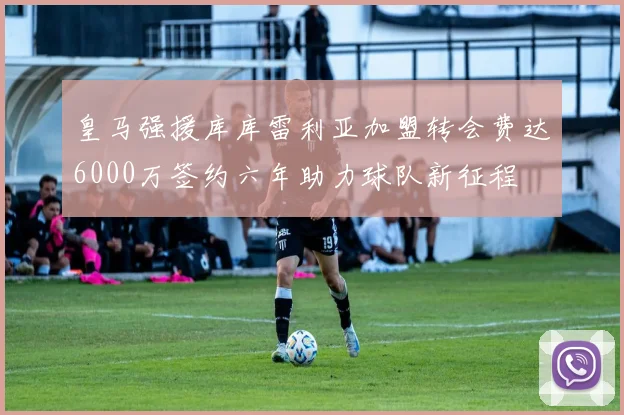 皇马强援库库雷利亚加盟转会费达6000万签约六年助力球队新征程